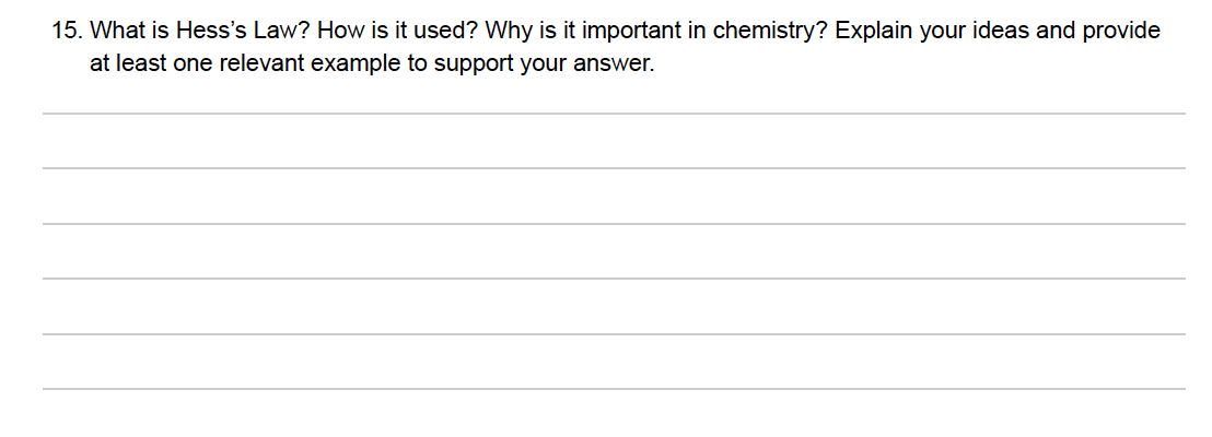 15. What is Hess's Law? How is it used? Why is it important in chemistry? Explain your ideas and provide
at least one relevant example to support your answer.
