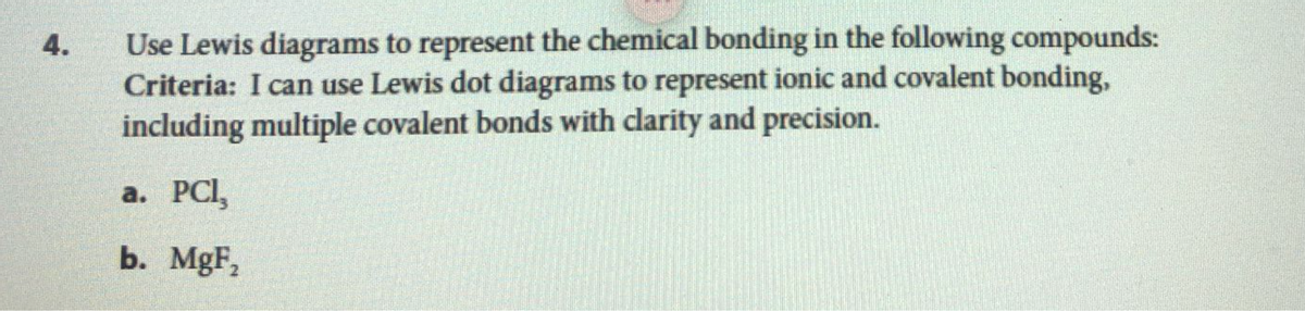 4.
Use Lewis diagrams to represent the chemical bonding in the following compounds:
Criteria: I can use Lewis dot diagrams to represent ionic and covalent bonding,
including multiple covalent bonds with clarity and precision.
a. PCI,
b. MgF₂