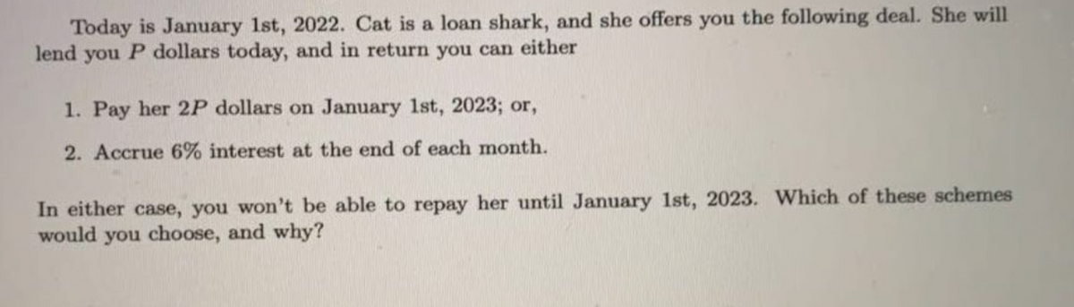Today is January 1st, 2022. Cat is a loan shark, and she offers you the following deal. She will
lend you P dollars today, and in return you can either
1. Pay her 2P dollars on January 1st, 2023; or,
2. Accrue 6% interest at the end of each month.
In either case, you won't be able to repay her until January 1st, 2023. Which of these schemes
would you choose, and why?
