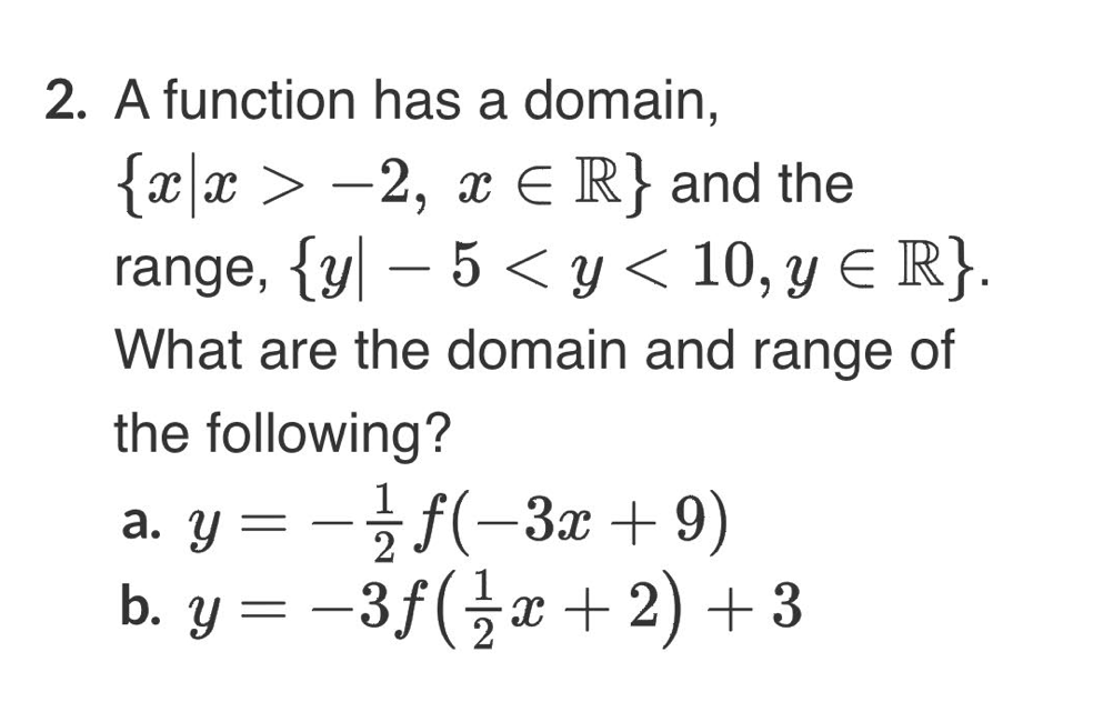 2. A function has a domain,
{x|x >
range, {y – 5 < y < 10, y E R}.
What are the domain and range of
-2, x E R}and the
-
the following?
a. y3D글f(-3z +9)
b. y = –3f(x+ 2) +3
а.
|
