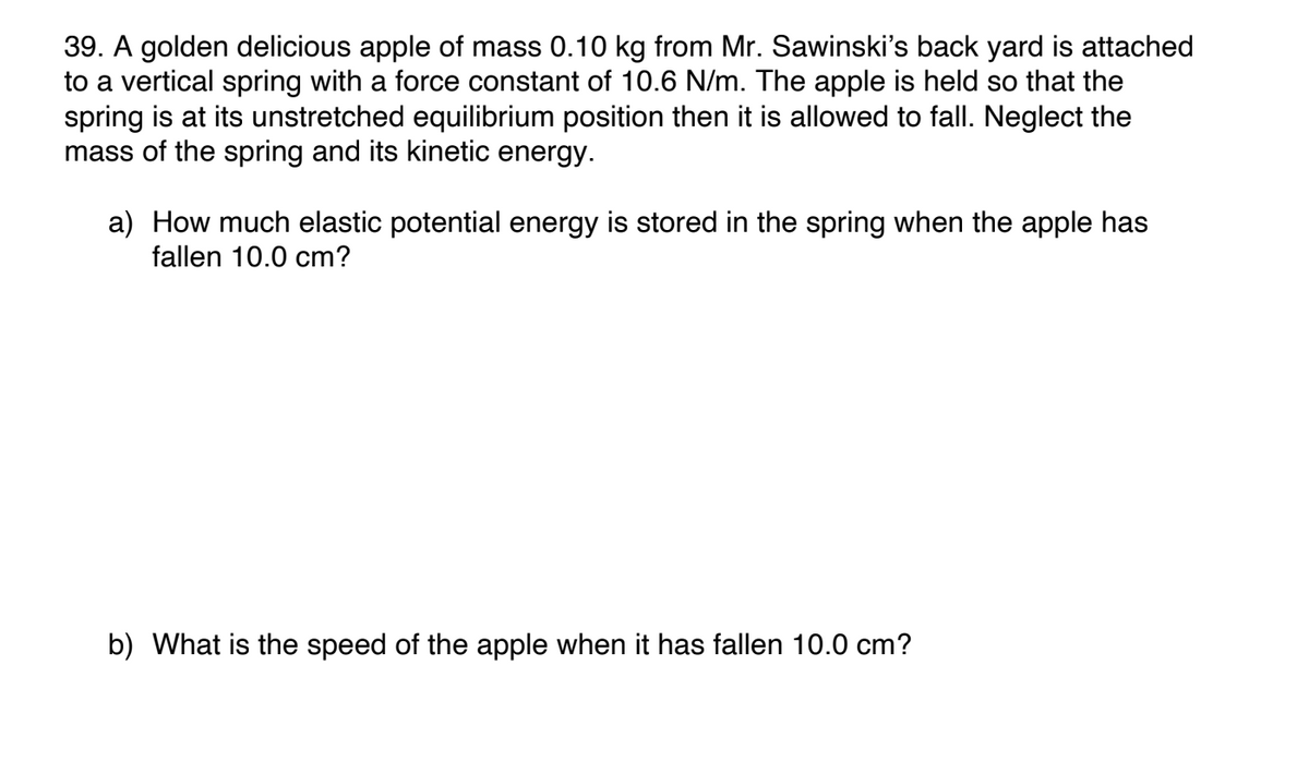 39. A golden delicious apple of mass 0.10 kg from Mr. Sawinski's back yard is attached
to a vertical spring with a force constant of 10.6 N/m. The apple is held so that the
spring is at its unstretched equilibrium position then it is allowed to fall. Neglect the
mass of the spring and its kinetic energy.
a) How much elastic potential energy is stored in the spring when the apple has
fallen 10.0 cm?
b) What is the speed of the apple when it has fallen 10.0 cm?
