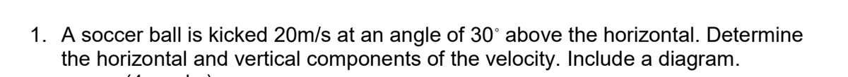 1. A soccer ball is kicked 20m/s at an angle of 30° above the horizontal. Determine
the horizontal and vertical components of the velocity. Include a diagram.
