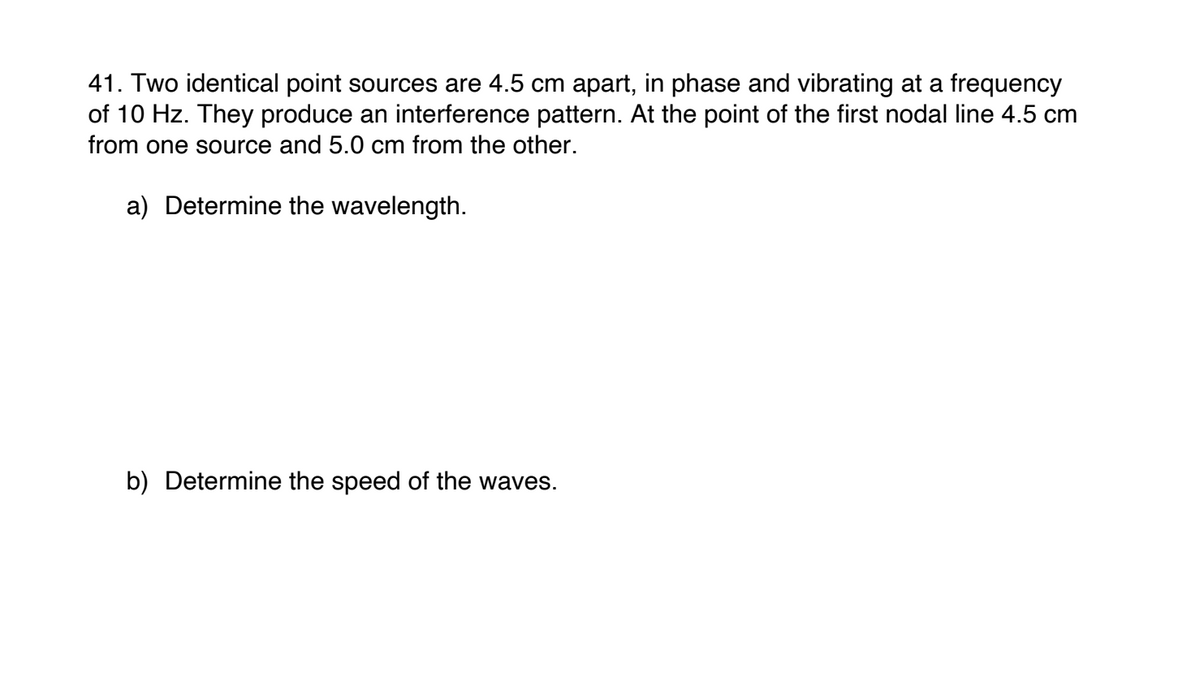 41. Two identical point sources are 4.5 cm apart, in phase and vibrating at a frequency
of 10 Hz. They produce an interference pattern. At the point of the first nodal line 4.5 cm
from one source and 5.0 cm from the other.
a) Determine the wavelength.
b) Determine the speed of the waves.
