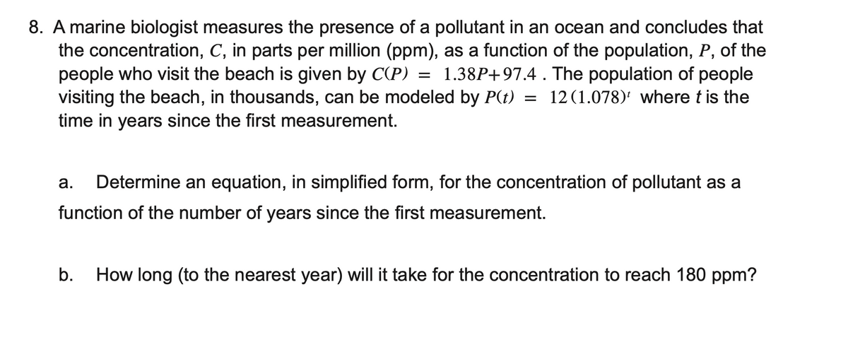 8. A marine biologist measures the presence of a pollutant in an ocean and concludes that
the concentration, C, in parts per million (ppm), as a function of the population, P, of the
people who visit the beach is given by C(P) = 1.38P+97.4. The population of people
visiting the beach, in thousands, can be modeled by P(t) = 12(1.078) where t is the
time in years since the first measurement.
a. Determine an equation, in simplified form, for the concentration of pollutant as a
function of the number of years since the first measurement.
b. How long (to the nearest year) will it take for the concentration to reach 180 ppm?