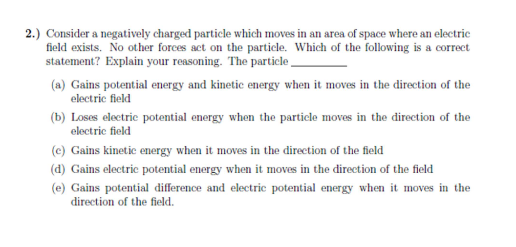 2.) Consider a negatively charged particle which moves in an area of space where an electric
field exists. No other forces act on the particle. Which of the following is a correct
statement? Explain your reasoning. The particle
(a) Gains potential energy and kinetic energy when it moves in the direction of the
electric field
(b) Loses electric potential energy when the particle moves in the direction of the
electric field
(c) Gains kinetic energy when it moves in the direction of the field
(d) Gains electric potential energy when it moves in the direction of the field
(e) Gains potential difference and electric potential energy when it moves in the
direction of the field.
