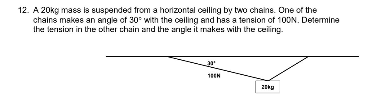 12. A 20kg mass is suspended from a horizontal ceiling by two chains. One of the
chains makes an angle of 30° with the ceiling and has a tension of 100N. Determine
the tension in the other chain and the angle it makes with the ceiling.
30°
100N
20kg
