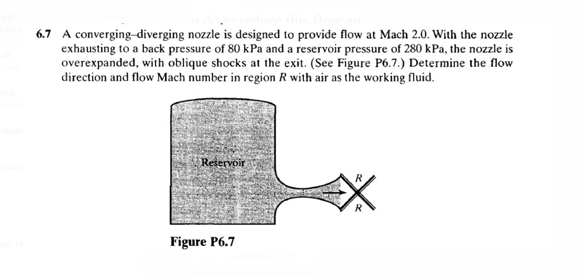 e 3
the
6.7 A converging-diverging nozzle is designed to provide flow at Mach 2.0. With the nozzle
exhausting to a back pressure of 80 kPa and a reservoir pressure of 280 kPa, the nozzle is
overexpanded, with oblique shocks at the exit. (See Figure P6.7.) Determine the flow
direction and flow Mach number in region R with air as the working fluid.
ab
wa
hna
Helper
SPH3
Reservoir
R
R
Figure P6.7
90-71
