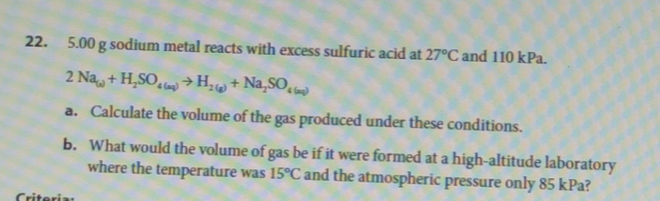 22. 5.00 g sodium metal reacts with excess sulfuric acid at 27°C and 110 kPa.
2 Na+H₂SO4 → H₂+ Na₂SO
a. Calculate the volume of the gas produced under these conditions.
b. What would the volume of gas be if it were formed at a high-altitude laboratory
where the temperature was 15°C and the atmospheric pressure only 85 kPa?
Criteria