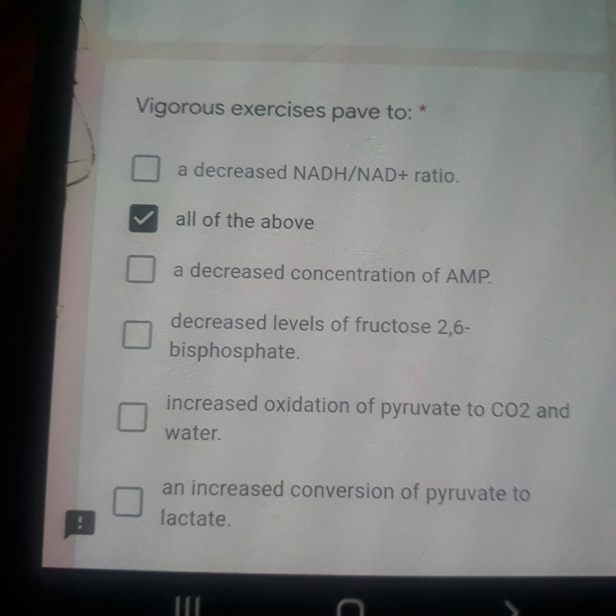 Vigorous exercises pave to: *
a decreased NADH/NAD+ ratio.
all of the above
a decreased concentration of AMP.
decreased levels of fructose 2,6-
bisphosphate.
increased oxidation of pyruvate to CO2 and
water.
an increased conversion of pyruvate to
lactate.
