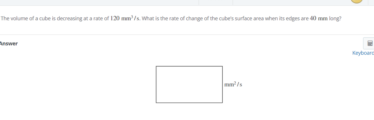 The volume of a cube is decreasing at a rate of 120 mm³/s. What is the rate of change of the cube's surface area when its edges are 40 mm long?
Answer
Keyboard
mm² / s
