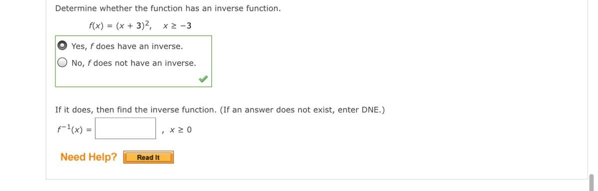 Determine whether the function has an inverse function.
f(x) = (x + 3)², x> -3
Yes, f does have an inverse.
No, f does not have an inverse.
If it does, then find the inverse function. (If an answer does not exist, enter DNE.)
f-1(x) =
, x 20
Need Help?
Read It
