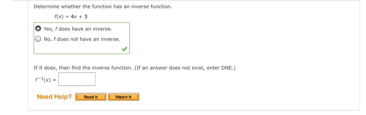 Determine whether the function has an inverse function.
f(x) = 4x + 3
Yes, f does have an inverse.
No, f does not have an inverse.
If it does, then find the inverse function. (If an answer does not exist, enter DNE.)
f-1(x) =
Need Help?
Read It
Watch It
