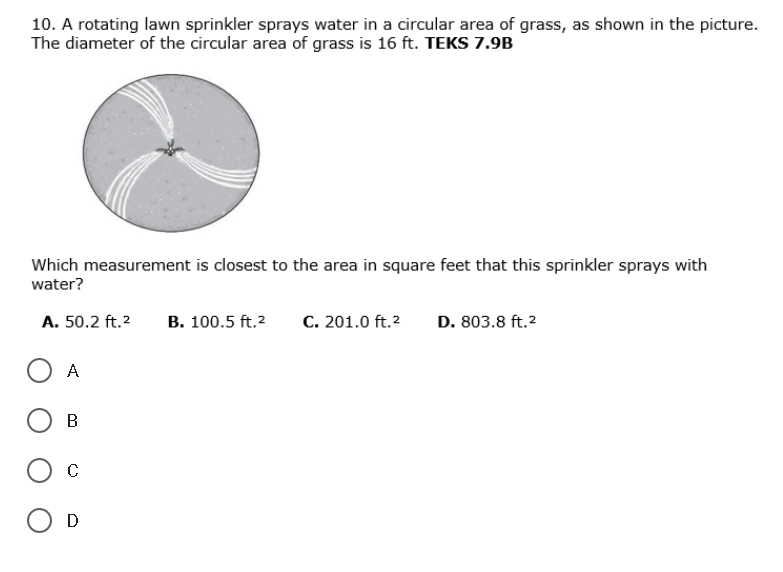 10. A rotating lawn sprinkler sprays water in a circular area of grass, as shown in the picture.
The diameter of the circular area of grass is 16 ft. TEKS 7.9B
Which measurement is closest to the area in square feet that this sprinkler sprays with
water?
A. 50.2 ft.2
B. 100.5 ft.2
C. 201.0 ft.2
D. 803.8 ft.2
A
C
