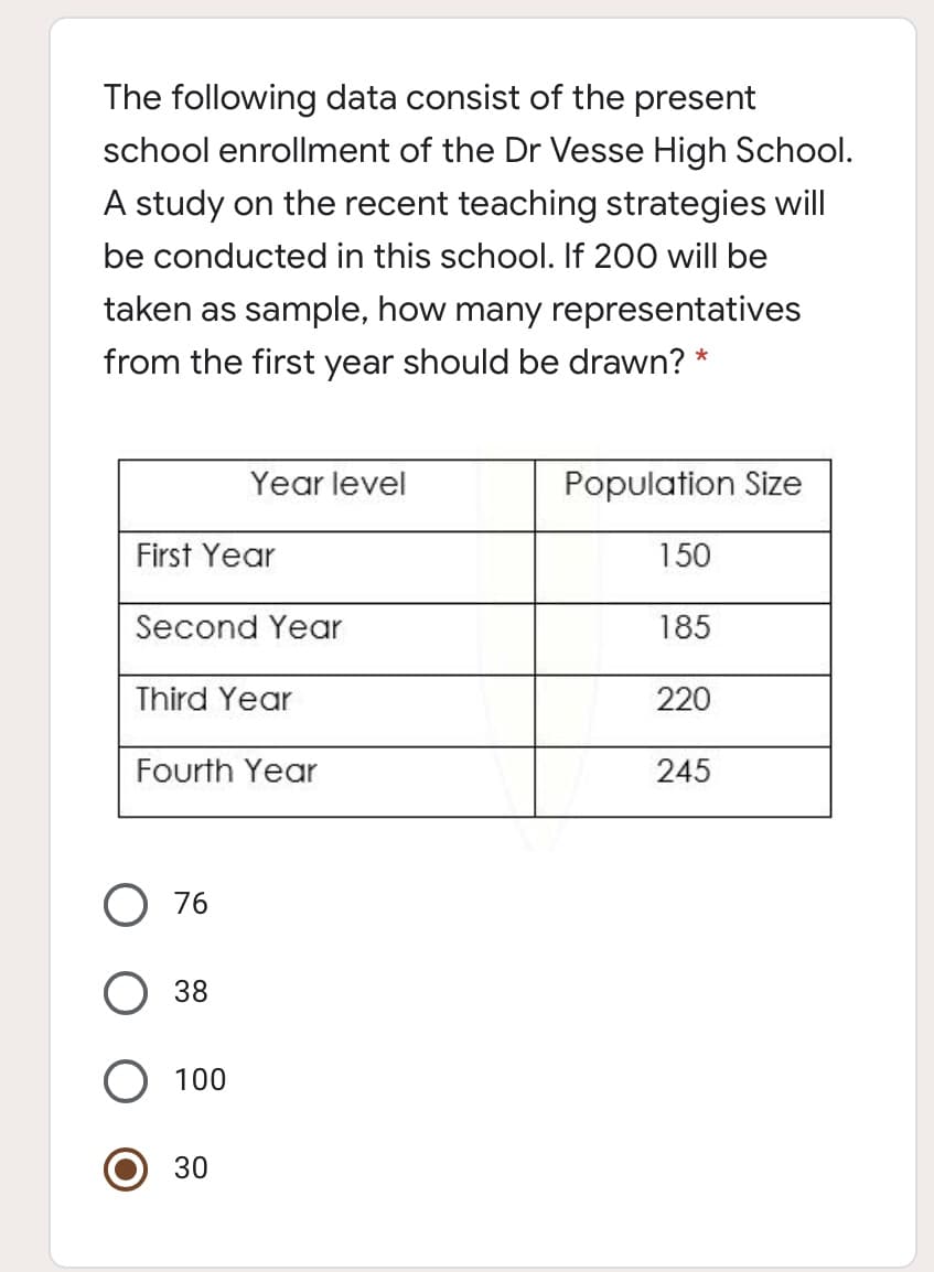 The following data consist of the present
school enrollment of the Dr Vesse High School.
A study on the recent teaching strategies will
be conducted in this school. If 200 will be
taken as sample, how many representatives
from the first year should be drawn? *
Year level
Population Size
First Year
150
Second Year
185
Third Year
220
Fourth Year
245
76
38
100
30

