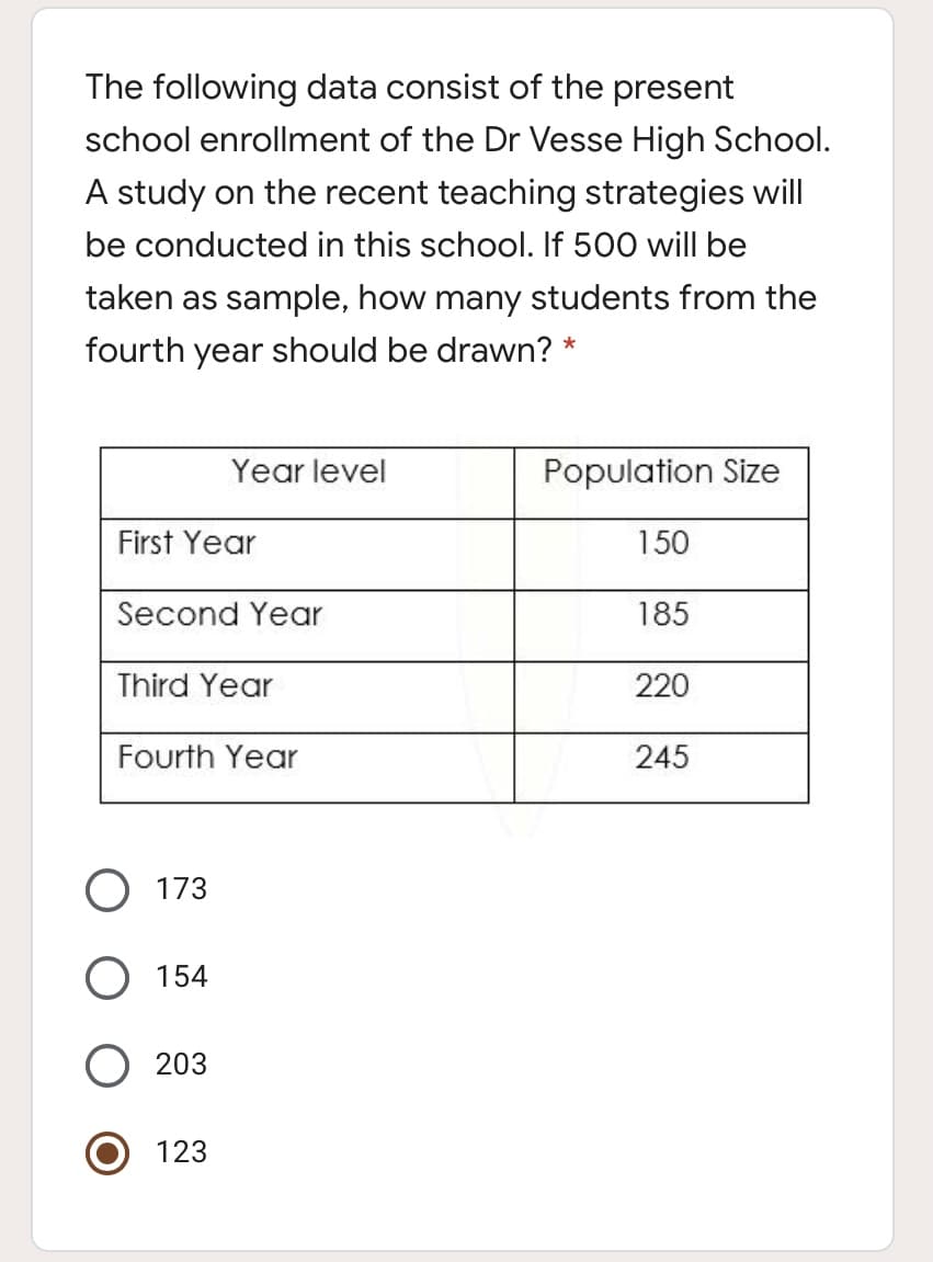 The following data consist of the present
school enrollment of the Dr Vesse High School.
A study on the recent teaching strategies will
be conducted in this school. If 500 will be
taken as sample, how many students from the
fourth year should be drawn? *
Year level
Population Size
First Year
150
Second Year
185
Third Year
220
Fourth Year
245
173
O 154
203
123
