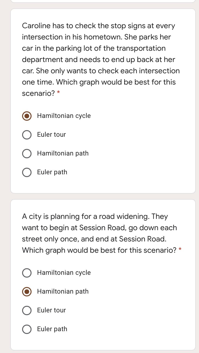 Caroline has to check the stop signs at every
intersection in his hometown. She parks her
car in the parking lot of the transportation
department and needs to end up back at her
car. She only wants to check each intersection
one time. Which graph would be best for this
scenario? *
Hamiltonian cycle
Euler tour
Hamiltonian path
Euler path
A city is planning for a road widening. They
want to begin at Session Road, go down each
street only once, and end at Session Road.
Which graph would be best for this scenario? *
Hamiltonian cycle
Hamiltonian path
Euler tour
O Euler path
