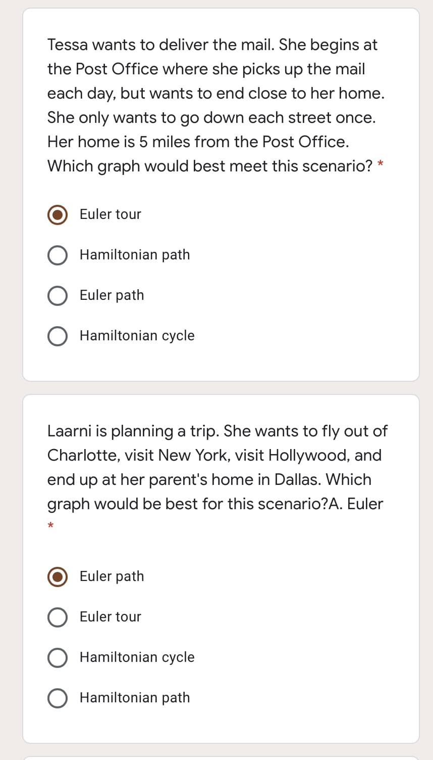 Tessa wants to deliver the mail. She begins at
the Post Office where she picks up the mail
each day, but wants to end close to her home.
She only wants to go down each street once.
Her home is 5 miles from the Post Office.
Which graph would best meet this scenario? *
Euler tour
Hamiltonian path
Euler path
O Hamiltonian cycle
Laarni is planning a trip. She wants to fly out of
Charlotte, visit New York, visit Hollywood, and
end up at her parent's home in Dallas. Which
graph would be best for this scenario?A. Euler
Euler path
Euler tour
Hamiltonian cycle
Hamiltonian path
