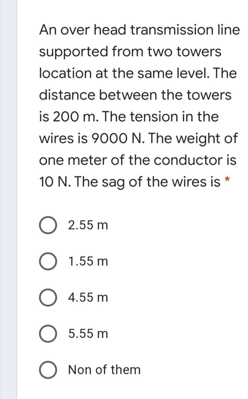 An over head transmission line
supported from two towers
location at the same level. The
distance between the towers
is 200 m. The tension in the
wires is 9000 N. The weight of
one meter of the conductor is
10 N. The sag of the wires is *
O 2.55 m
O 1.55 m
4.55 m
5.55 m
O Non of them
