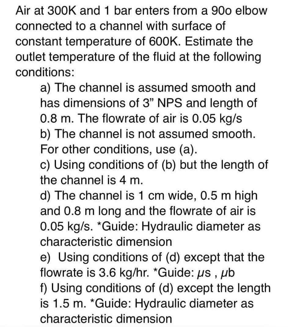Air at 300K and 1 bar enters from a 900 elbow
connected to a channel with surface of
constant temperature of 600K. Estimate the
outlet temperature of the fluid at the following
conditions:
a) The channel is assumed smooth and
has dimensions of 3" NPS and length of
0.8 m. The flowrate of air is 0.05 kg/s
b) The channel is not assumed smooth.
For other conditions, use (a).
c) Using conditions of (b) but the length of
the channel is 4 m.
d) The channel is 1 cm wide, 0.5 m high
and 0.8 m long and the flowrate of air is
0.05 kg/s. *Guide: Hydraulic diameter as
characteristic dimension
e) Using conditions of (d) except that the
flowrate is 3.6 kg/hr. *Guide: μs, μb
f) Using conditions of (d) except the length
is 1.5 m. *Guide: Hydraulic diameter as
characteristic dimension