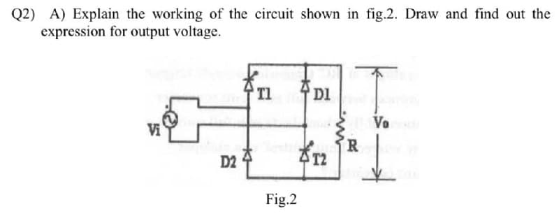 Q2) A) Explain the working of the circuit shown in fig.2. Draw and find out the
expression for output voltage.
Tl
DI
Va
D2 4
R
AT2
Fig.2
