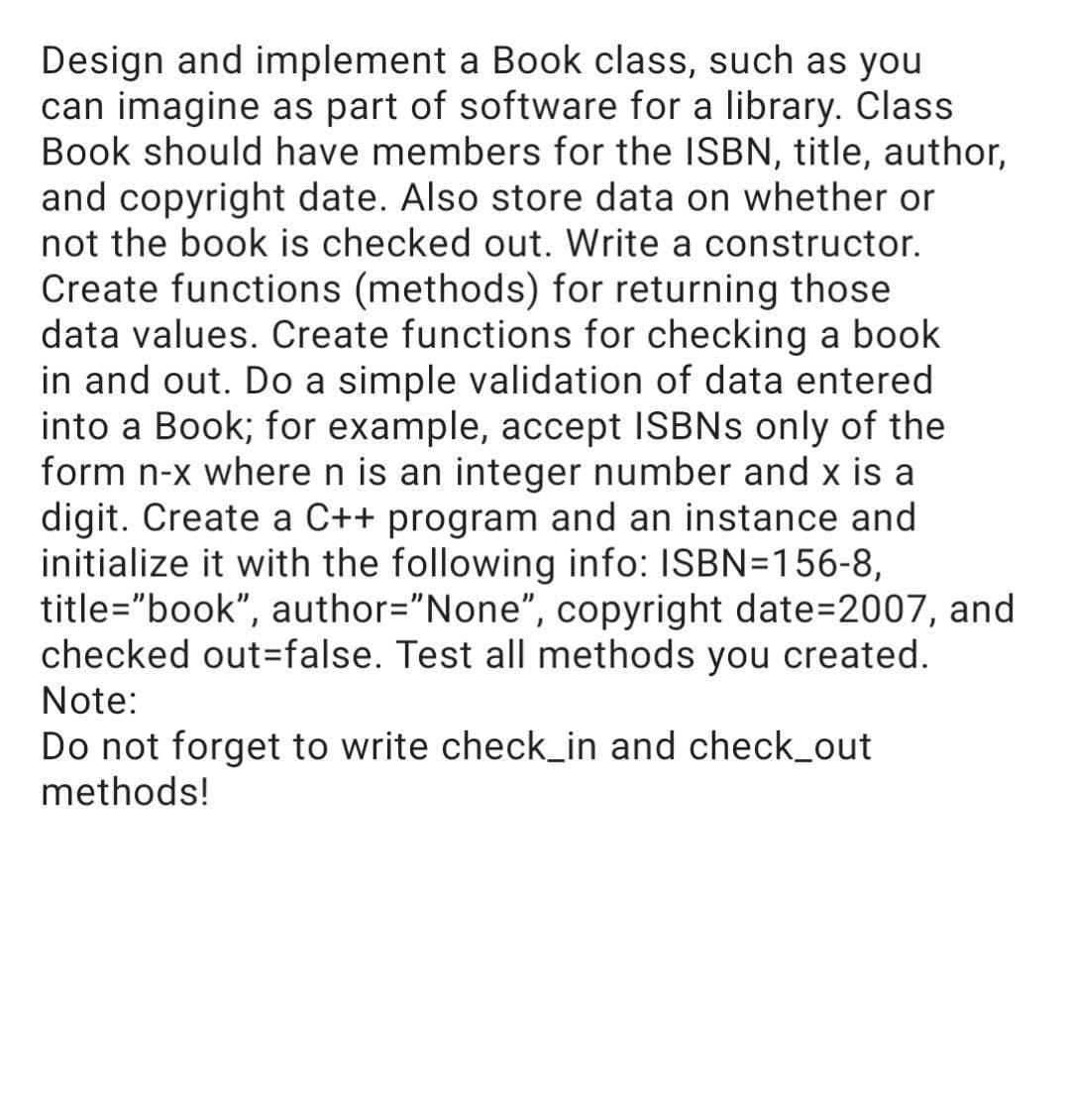 Design and implement a Book class, such as you
can imagine as part of software for a library. Class
Book should have members for the ISBN, title, author,
and copyright date. Also store data on whether or
not the book is checked out. Write a constructor.
Create functions (methods) for returning those
data values. Create functions for checking a book
in and out. Do a simple validation of data entered
into a Book; for example, accept ISBNS only of the
form n-x where n is an integer number and x is a
digit. Create a C++ program and an instance and
initialize it with the following info: ISBN=156-8,
title="book", author="None", copyright date=2007, and
checked out=false. Test all methods you created.
Note:
Do not forget to write check_in and check_out
methods!
