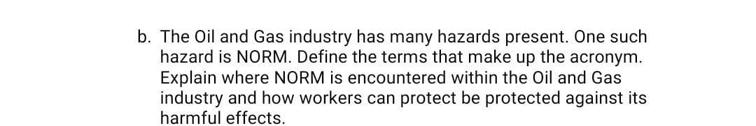 b. The Oil and Gas industry has many hazards present. One such
hazard is NORM. Define the terms that make up the acronym.
Explain where NORM is encountered within the Oil and Gas
industry and how workers can protect be protected against its
harmful effects.
