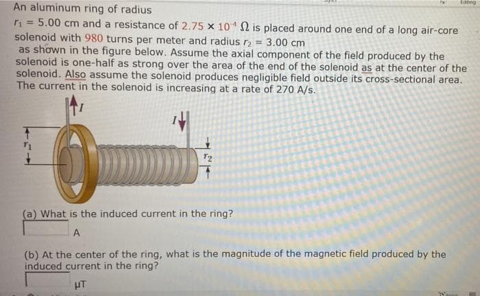 Editing
An aluminum ring of radius
n = 5.00 cm and a resistance of 2.75 x 10 N is placed around one end of a long air-core
solenoid with 980 turns per meter and radius r2
as shown in the figure below. Assume the axial component of the field produced by the
solenoid is one-half as strong over the area of the end of the solenoid as at the center of the
solenoid. Also assume the solenoid produces negligible field outside its cross-sectional area.
The current in the solenoid is increasing at a rate of 270 A/s.
%3!
3.00 cm
(a) What is the induced current in the ring?
A
(b) At the center of the ring, what is the magnitude of the magnetic field produced by the
induced current in the ring?
