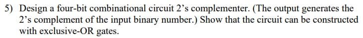 5) Design a four-bit combinational circuit 2's complementer. (The output generates the
2's complement of the input binary number.) Show that the circuit can be constructed
with exclusive-OR gates.
