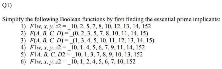 Q1)
Simplify the following Boolean functions by first finding the essential prime implicants:
1) Flw, x, y, z2 = _10, 2, 5, 7, 8, 10, 12, 13, 14, 152
2) F(A, B, C, D) = _(0, 2, 3, 5, 7, 8, 10, 11, 14, 15)
3) F(A, B, C, D) = _(1, 3, 4, 5, 10, 11, 12, 13, 14, 15)
4) Flw, x, y, z2 = _10, 1, 4, 5, 6, 7, 9, 11, 14, 152
5) F1A, B, C, D2 = 10, 1, 3, 7, 8, 9, 10, 13, 152
6) Flw, x, y, z2 = _10, 1, 2, 4, 5, 6, 7, 10, 152
