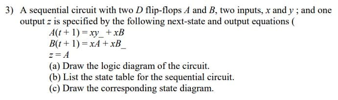 3) A sequential circuit with two D flip-flops A and B, two inputs, x and y ; and one
output z is specified by the following next-state and output equations (
A(t + 1) = xy_+xB
B(t + 1) = xA + xB_
z= A
(a) Draw the logic diagram of the circuit.
(b) List the state table for the sequential circuit.
(c) Draw the corresponding state diagram.
