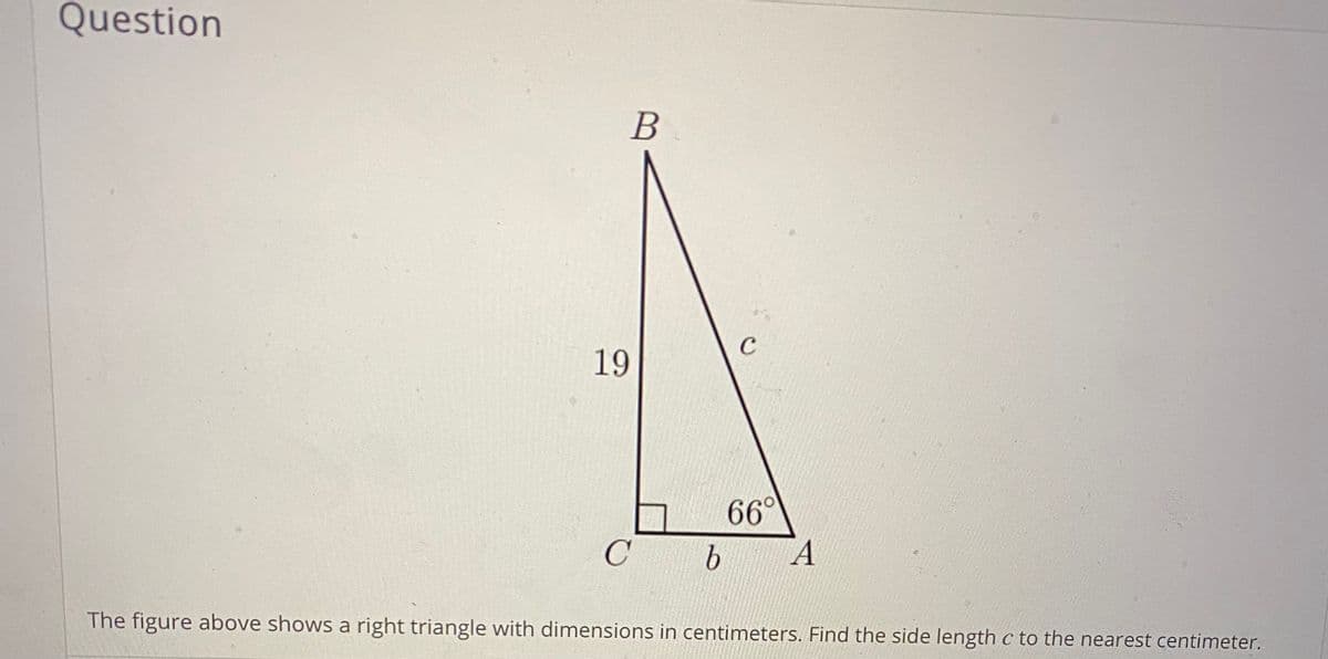 Question
B
C
19
66°
The figure above shows a right triangle with dimensions in centimeters. Find the side length c to the nearest centimeter.

