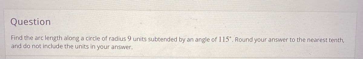 Question
Find the arc length along a circle of radius 9 units subtended by an angle of 115°. Round your answer to the nearest tenth,
and do not include the units in your answer.
