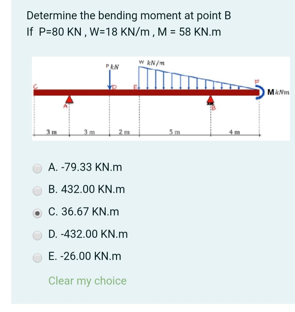 Determine the bending moment at point B
If P=80 KN , W=18 KN/m , M = 58 KN.m
w kN/m
PkN
MkNm
3 m
3 m
2 m
5 m
4 m
A. -79.33 KN.m
B. 432.00 KN.m
C. 36.67 KN.m
D. -432.00 KN.m
E. -26.00 KN.m
Clear my choice
