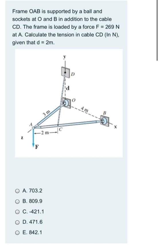 Frame OAB is supported by a ball and
sockets at O and B in addition to the cable
CD. The frame is loaded by a force F = 269 N
at A. Calculate the tension in cable CD (In N),
given that d = 2m.
4 m
B
3 m
-2 m-
O A. 703.2
O B. 809.9
O C. -421.1
O D. 471.6
O E. 842.1
