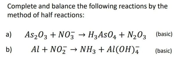 Complete and balance the following reactions by the
method of half reactions:
a)
As203 + NO3 -→ H3ASO4 + N203 (basic)
b)
Al + NO, → NH3 + Al(OH),
(basic)

