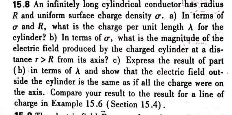 15.8 An infinitely long cylindrical conductor has radius
R and uniform surface charge density o. a) In terms of
o and R, what is the charge per unit length A for the
cylinder? b) In terms of o, what is the magnitude of the
electric field produced by the charged cylinder at a dis-
tance r>R from its axis? c) Express the result of part
(b) in terms of A and show that the electric field out-
side the cylinder is the same as if all the charge were on
the axis. Compare your result to the result for a line of
charge in Example 15.6 (Section 15.4).
15 O TI

