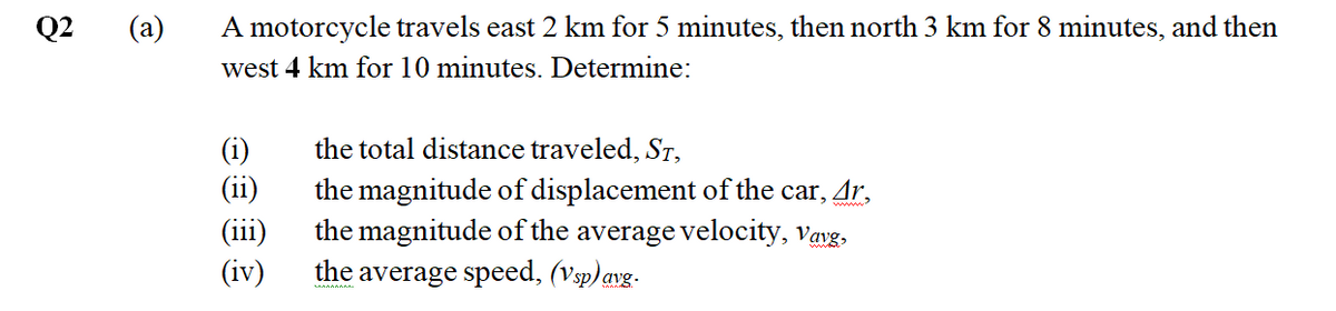 Q2
(a)
A motorcycle travels east 2 km for 5 minutes, then north 3 km for 8 minutes, and then
west 4 km for 10 minutes. Determine:
the total distance traveled, ST,
(i)
(ii)
(iii)
(iv)
the magnitude of displacement of the car, Ar,
the magnitude of the average velocity, vayg,
average speed, (Vsp) avg.
the
