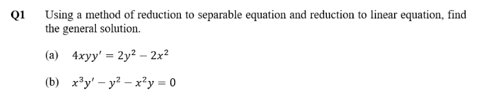 Using a method of reduction to separable equation and reduction to linear equation, find
the general solution.
Q1
(a) 4xyy' = 2y² – 2x²
(b) x³y' – y? – x²y = 0
