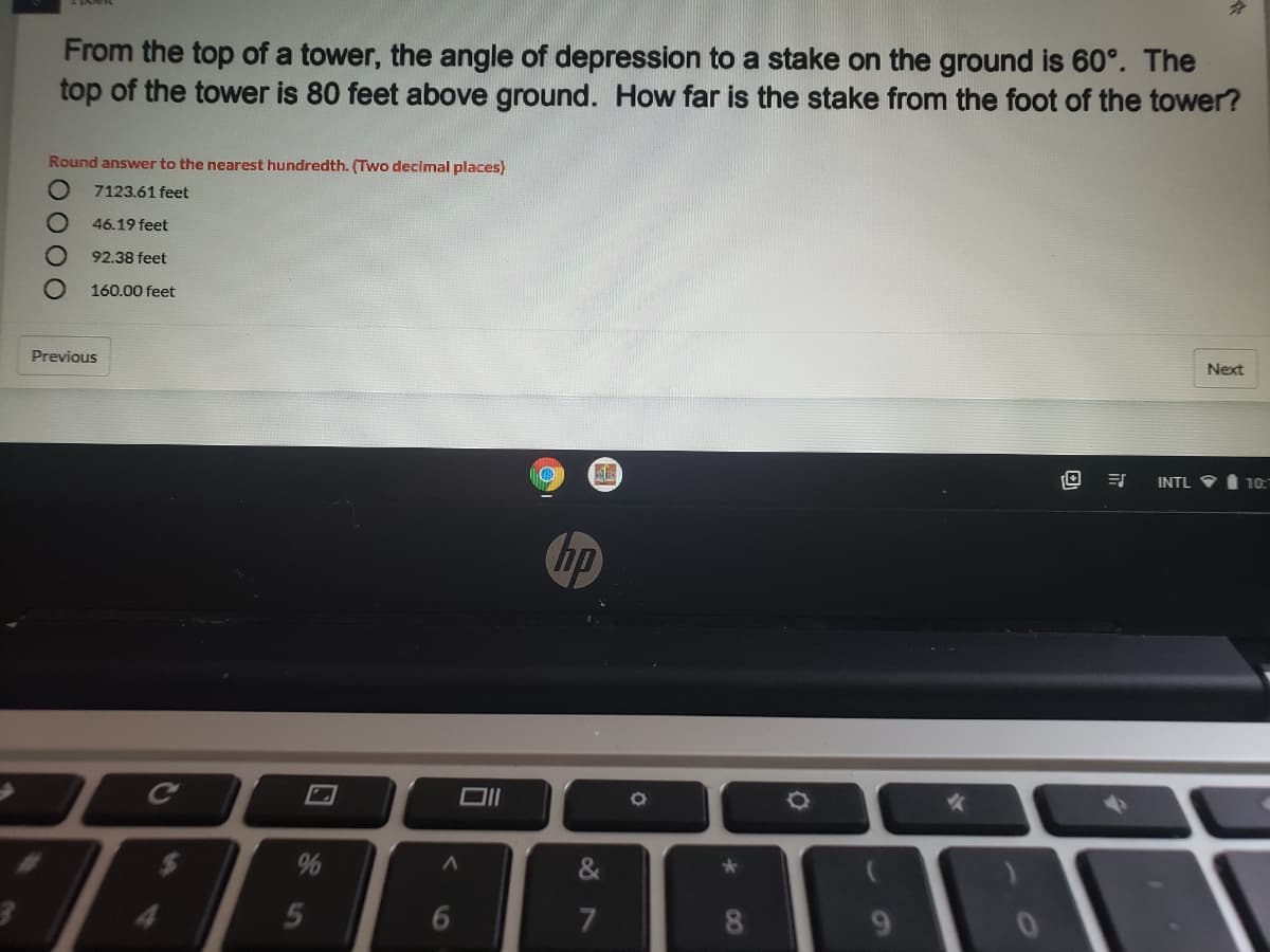 From the top of a tower, the angle of depression to a stake on the ground is 60°. The
top of the tower is 80 feet above ground. How far is the stake from the foot of the tower?
Round answer to the nearest hundredth. (Two decimal places)
7123.61 feet
46.19 feet
92.38 feet
160.00 feet
Next
Previous
INTL V
10
hp
&
4.
5
6
7
9.
08
