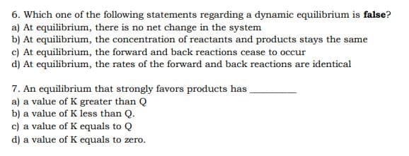 6. Which one of the following statements regarding a dynamic equilibrium is false?
a) At equilibrium, there is no net change in the system
b) At equilibrium, the concentration of reactants and products stays the same
c) At equilibrium, the forward and back reactions cease to occur
d) At equilibrium, the rates of the forward and back reactions are identical
7. An equilibrium that strongly favors products has.
a) a value of K greater than Q
b) a value of K less than Q.
c) a value of K equals to Q
d) a value of K equals to zero.

