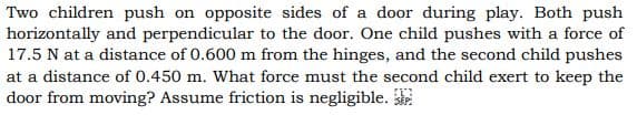 Two children push on opposite sides of a door during play. Both push
horizontally and perpendicular to the door. One child pushes with a force of
17.5 N at a distance of 0.600 m from the hinges, and the second child pushes
at a distance of 0.450 m. What force must the second child exert to keep the
door from moving? Assume friction is negligible.
