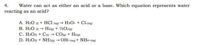 4.
Water can act as either an acid or a base. Which equation represents water
reacting as an acid?
A. H2O ) + HCI (aq) → H3O+ + Cl-rag)
B. H2O → H2(g) + ½O2g)
C. H2O@ + C(s) - COlg) + H2(g)
D. H2Om + NH3(g) → OH-(aq) + NH4+ (ag)
