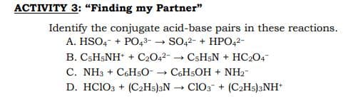 ACTIVITY 3: “Finding my Partner"
Identify the conjugate acid-base pairs in these reactions.
A. HSO,- + PO43- → SO,2- + HPO,2-
B. CSH;NH + C2042-
C. NH3 + C6H50- → C6H5OH + NH2-
D. HC103 + (C2H5)3N → C103 + (C2H5)3NH
CsH;N + HC2O4
