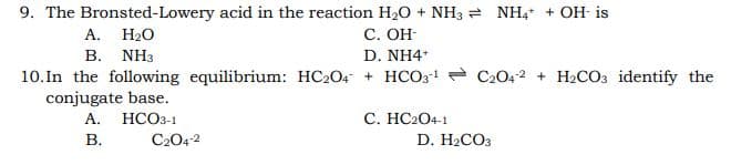 9. The Bronsted-Lowery acid in the reaction H20 + NH3 = NH, + OH- is
А. Н.О
С. ОН
B. NH3
D. NH4*
10.In the following equilibrium: HC204 + HCO31 - C2042 + H2CO3 identify the
conjugate base.
А. НСОЗ-1
C. HC204-1
В.
C204-2
D. H2CO3
