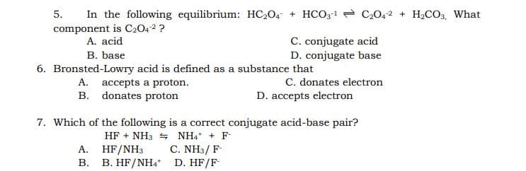 In the following equilibrium: HC204 + HCO3-1 - C2042 + H,CO,, What
5.
component is C2042 ?
A. acid
C. conjugate acid
D. conjugate base
B. base
6. Bronsted-Lowry acid is defined as a substance that
C. donates electron
D. accepts electron
A. accepts a proton.
B. donates proton
7. Which of the following is a correct conjugate acid-base pair?
HF + NH3 + NH4 + F-
C. NH3/ F
HF/NH3
B. B. HF/NH4* D. HF/F
A.

