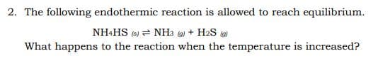 2. The following endothermic reaction is allowed to reach equilibrium.
NH+HS (s) = NH3 (g) + H2S (9)
What happens to the reaction when the temperature is increased?
