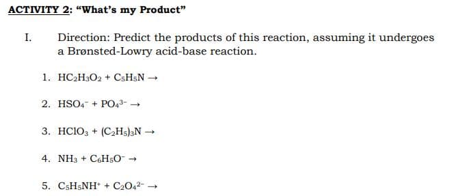 ACTIVITY 2: “What's my Product"
Direction: Predict the products of this reaction, assuming it undergoes
a Brønsted-Lowry acid-base reaction.
I.
1. HC2H3O2 + CsH;N –
2. HSO4- + PO43- -
3. HC103 + (C2H5);N →
4. NH3 + C6H5O- →
5. CSH5NH* + C2042-
