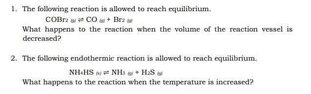 1. The following reaction is allowed to reach equilibrium.
COBr2 (9) = CO (g) + Br2 (9)
What happens to the reaction when the volume of the reaction vessel is
decreased?
2. The following endothermic reaction is allowed to reach equilibrium.
NH&HS (s) = NH3 (9) + H2S (9)
What happens to the reaction when the temperature is increased?
