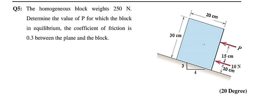 20 cm
Q5: The homogeneous block weights 250 N.
Determine the value of P for which the block
30 cm
in equilibrium, the coefficient of friction is
0.3 between the plane and the block.
15 cm
10 N
10 cm
3
(20 Degree)
