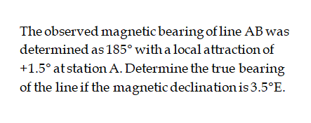 The observed magnetic bearing of line AB was
determined as 185° with a local attraction of
+1.5° at station A. Determine the true bearing
of the line if the magnetic declination is 3.5°E.
